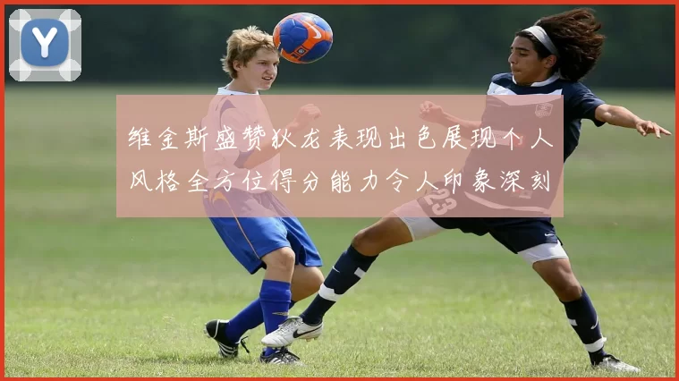 维金斯盛赞狄龙表现出色展现个人风格全方位得分能力令人印象深刻