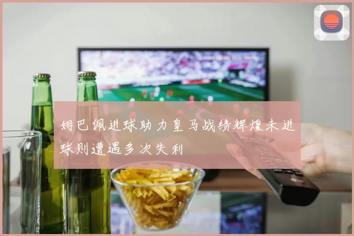 姆巴佩进球助力皇马战绩辉煌未进球则遭遇多次失利