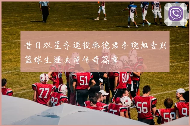 昔日双星齐退役韩德君李晓旭告别篮球生涯共谱传奇篇章