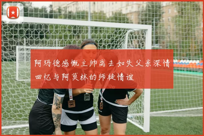 阿玛德感慨主帅离去如失父亲深情回忆与阿莫林的师徒情谊