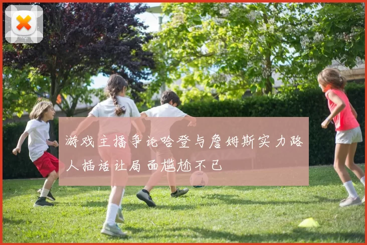 游戏主播争论哈登与詹姆斯实力路人插话让局面尴尬不已