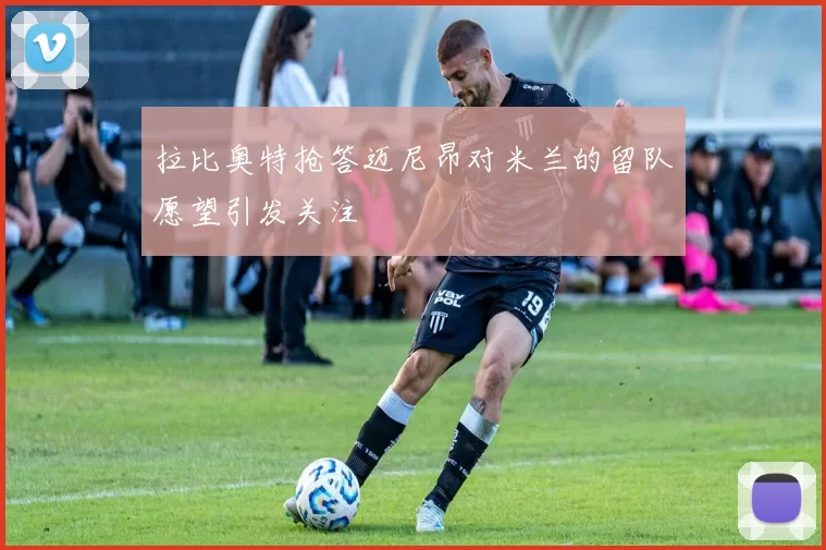 拉比奥特抢答迈尼昂对米兰的留队愿望引发关注