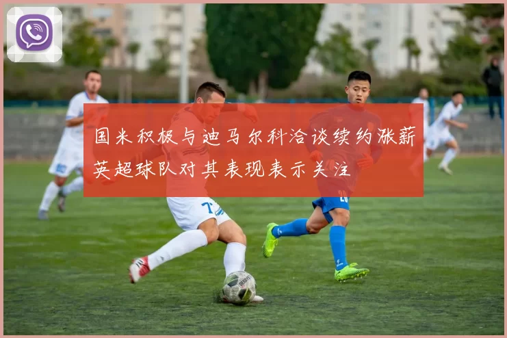 国米积极与迪马尔科洽谈续约涨薪英超球队对其表现表示关注