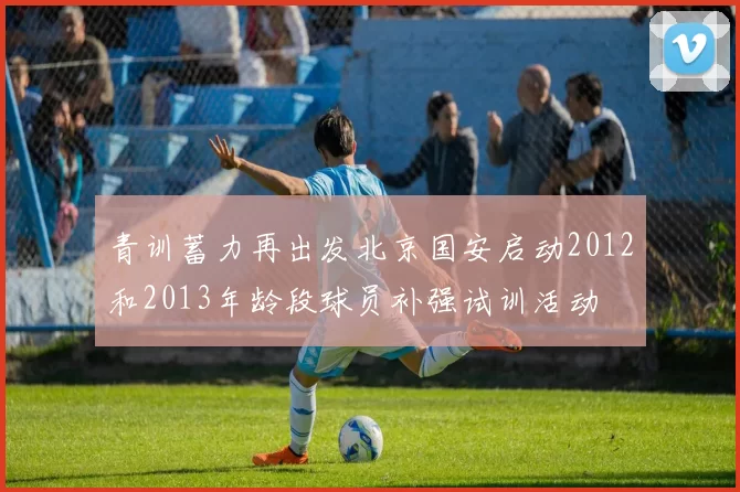青训蓄力再出发北京国安启动2012和2013年龄段球员补强试训活动