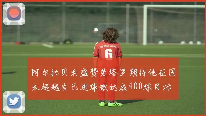 阿尔托贝利盛赞劳塔罗期待他在国米超越自己进球数达成400球目标